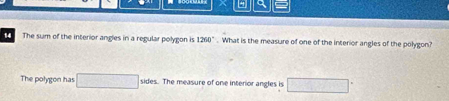 BOOKMARK 4 
14 The sum of the interior angles in a regular polygon is 1260°. What is the measure of one of the interior angles of the polygon? 
The polygon has □ : sides. The measure of one interior angles is □°