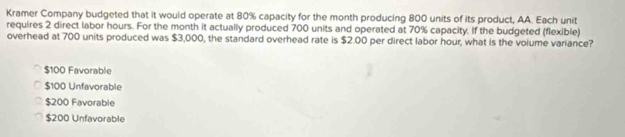 Kramer Company budgeted that it would operate at 80% capacity for the month producing 800 units of its product, AA. Each unit
requires 2 direct labor hours. For the month it actually produced 700 units and operated at 70% capacity. If the budgeted (flexible)
overhead at 700 units produced was $3,000, the standard overhead rate is $2.00 per direct labor hour, what is the volume variance?
$100 Favorable
$100 Unfavorable
$200 Favorable
$200 Unfavorable