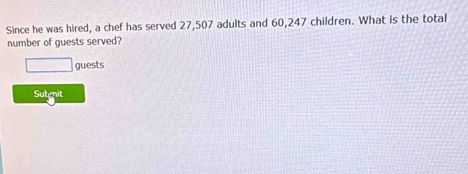 Since he was hired, a chef has served 27,507 adults and 60,247 children. What is the total 
number of guests served? 
□ guests 
Submit