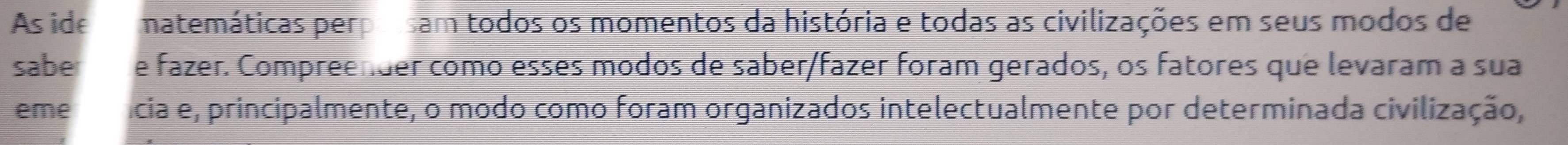 As ide matemáticas perpolsam todos os momentos da história e todas as civilizações em seus modos de 
sabe e fazer. Compreender como esses modos de saber/fazer foram gerados, os fatores que levaram a sua 
eme fícia e, principalmente, o modo como foram organizados intelectualmente por determinada civilização,