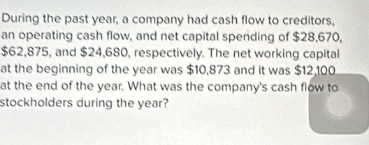 During the past year, a company had cash flow to creditors, 
an operating cash flow, and net capital spending of $28,670,
$62,875, and $24,680, respectively. The net working capital 
at the beginning of the year was $10,873 and it was $12,100
at the end of the year. What was the company's cash flow to 
stockholders during the year?