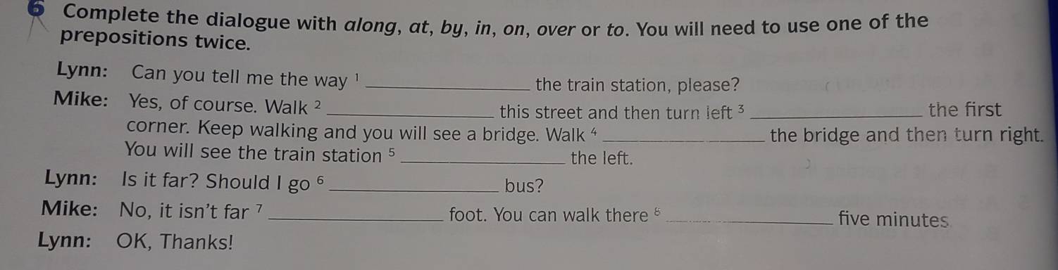 Complete the dialogue with along, at, by, in, on, over or to. You will need to use one of the 
prepositions twice. 
Lynn: Can you tell me the way '_ 
the train station, please? 
Mike: Yes, of course. Walk ² __the first 
this street and then turn left ³ 
corner. Keep walking and you will see a bridge. Walk^4 _ the bridge and then turn right. 
You will see the train station 5 _the left. 
Lynn: Is it far? Should 1go^6 _bus? 
Mike: No, it isn't far _foot. You can walk there _five minutes 
Lynn: OK, Thanks!