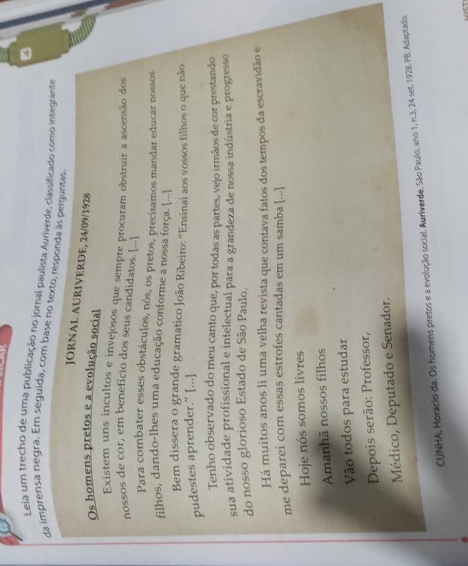 Leia um trecho de uma publicação no jornal paulista Auriverde, classificado como integrante 
da imprensa negra. Em seguida, com base no texto, responda às perguntas, 
JORNAL AURIVERDE, 24/09/1928 
Os homens pretos e a evolução social 
Existem uns incultos e invejosos que sempre procuram obstruir a ascensão dos 
nossos de cor, em benefício dos seus candidatos. [...] 
Para combater esses obstáculos, nós, os pretos, precisamos mandar educar nossos 
filhos, dando-lhes uma educação conforme a nossa força. [...] 
Bem dissera o grande gramatico João Ríbeiro: "Ensinai aos vossos filhos o que não 
pudestes aprender.” [...] 
Tenho observado do meu canto que, por todas as partes, vejo irmãos de cor prestando 
sua atividade profissional e intelectual para a grandeza de nossa indústria e progresso 
do nosso glorioso Estado de São Paulo. 
Há muitos anos li uma velha revista que contava fatos dos tempos da escravidão e 
me deparei com essas estrofes cantadas em um samba [...] 
Hoje nós somos livres 
Amanhã nossos filhos 
Vão todos para estudar 
Depois serão: Professor, 
Médico, Deputado e Senador. 
CUNHA, Horacio da. Os homens pretos e a evolução social. Auriverde, São Paulo, ano 1, n. 3, 24 set. 1928. PB. Adaptado.