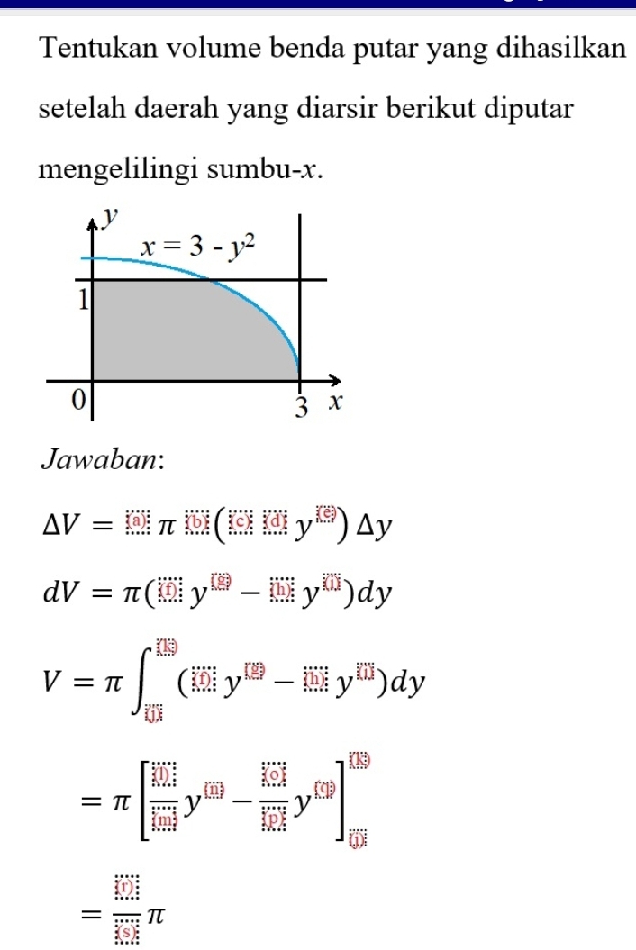 Tentukan volume benda putar yang dihasilkan
setelah daerah yang diarsir berikut diputar
mengelilingi sumbu-x.
Jawaban:
△ V=(□ π )(□ )(□ )△ y
dV=π (□ y^(□)-□ y^(□))dy
V=π ∈t _overline EH^[overline ES(y^([overline EH)y^(([overline EJ)^(□)y^+)y^([overline IH))dy
=π [frac (limlimits _i=1)^(frac m)2 frac m+11+my^1-frac (limlimits _i=1)^(frac m+1)2(limlimits _i=1)^(m+1)y^(1.)]
= □ /□  π