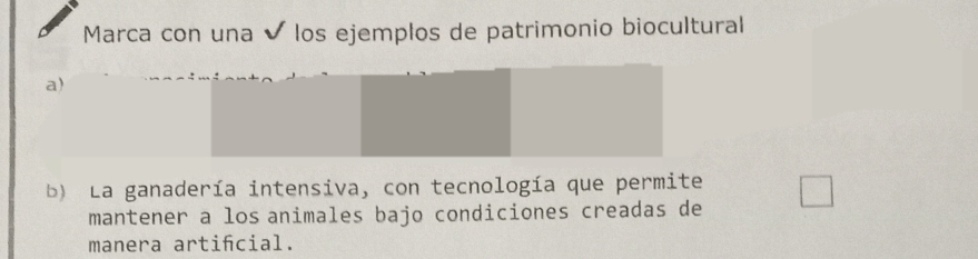 Marca con una ✔ los ejemplos de patrimonio biocultural 
a) 
b) La ganadería intensiva, con tecnología que permite 
mantener a losanimales bajo condiciones creadas de 
manera artifcial.