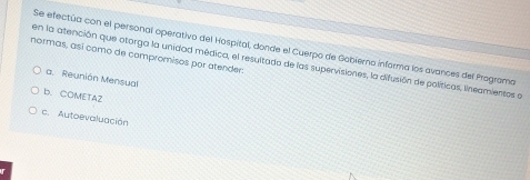 Se efectúa con el personal operativo del Hospital, donde el Cuerpo de Gobierno informa los avances del Programa
normas, así como de compromisos por atender:
en la atención que otorga la unidad médica, el resultada de las supervisiones, la difusión de políticas, lineamientos a
a. Reunión Mensual
b. COMETAZ
c. Autoevaluación