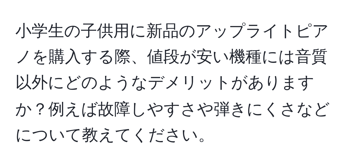 小学生の子供用に新品のアップライトピアノを購入する際、値段が安い機種には音質以外にどのようなデメリットがありますか？例えば故障しやすさや弾きにくさなどについて教えてください。