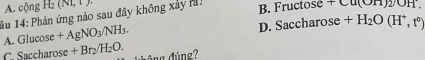 A. cộng H_2(NI,1). 
1u 14: Phản ứng nào sau đây không xảy ả! B. Fructose Cu(O11)2/OH
A. Glucose +AgNO_3/NH_3.
D. Saccharose +H_2O(H^+,t^0)
C. Saccharose +Br_2/H_2O. đông đúng