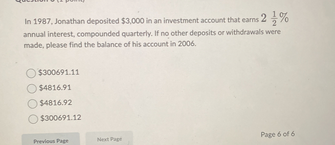 In 1987, Jonathan deposited $3,000 in an investment account that earns 2 1/2 %
annual interest, compounded quarterly. If no other deposits or withdrawals were
made, please find the balance of his account in 2006.
$300691.11
$4816.91
$4816.92
$300691.12
Page 6 of 6
Previous Page Next Page