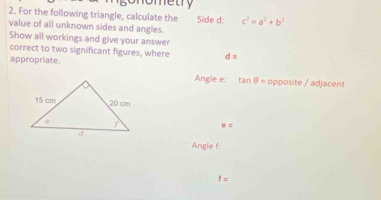 gonometry 
2. For the following triangle, calculate the Side d : c^2=a^2+b^2
value of all unknown sides and angles. 
Show all workings and give your answer 
correct to two significant figures, where d=
appropriate. 
Angle e : tan θ = opposite / adjacent
e=
Angle f :
f=