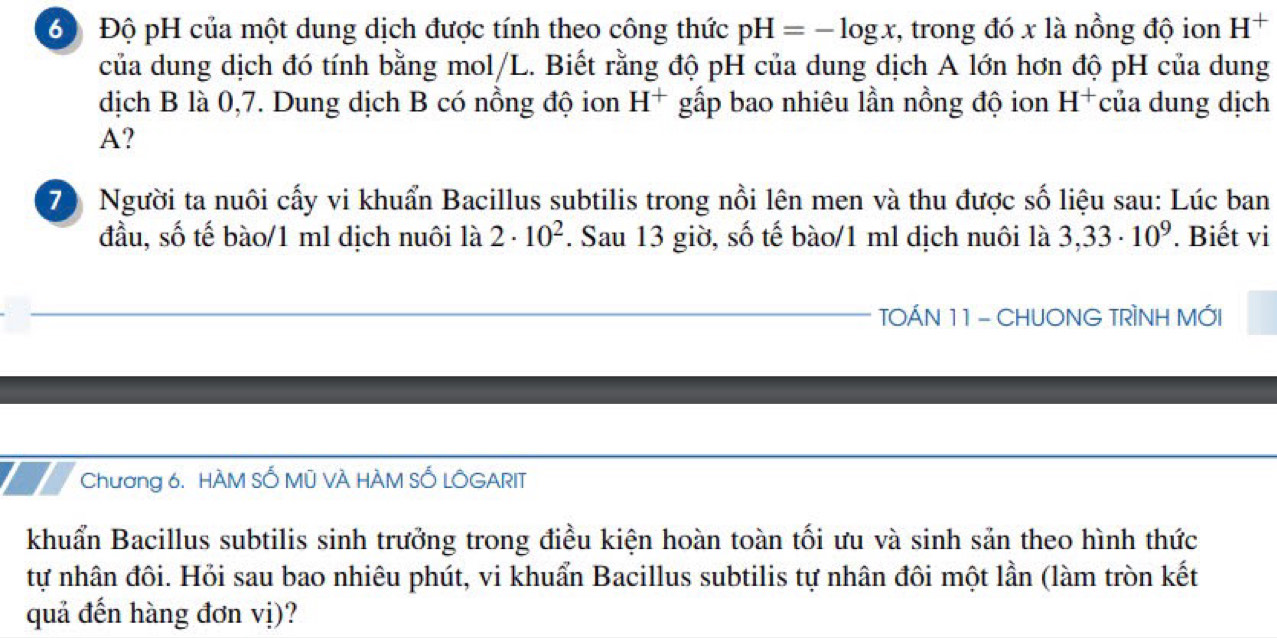 6 Độ pH của một dung dịch được tính theo công thức pH=-log x , trong đó x là nồng độ ion H^+
của dung dịch đó tính bằng mol/L. Biết rằng độ pH của dung dịch A lớn hơn độ pH của dung 
dịch B là 0,7. Dung dịch B có nồng độ ion H^+ gấp bao nhiêu lần nồng độ ion H^+ của dung dịch
A? 
70 Người ta nuôi cấy vi khuẩn Bacillus subtilis trong nổi lên men và thu được số liệu sau: Lúc ban 
đầu, số tế bào/1 m1 dịch nuôi là 2· 10^2. Sau 13 giờ, số tế bào/1 m1 dịch nuôi là 3,33· 10^9. Biết vi 
TOÁN 11 - CHUONG TRÌNH MỚI 
Chương 6. HÀM SỐ Mũ VÀ HÀM SỐ LÔGARIT 
khuẩn Bacillus subtilis sinh trưởng trong điều kiện hoàn toàn tối ưu và sinh sản theo hình thức 
tự nhân đôi. Hỏi sau bao nhiêu phút, vi khuẩn Bacillus subtilis tự nhân đôi một lần (làm tròn kết 
quả đến hàng đơn vị)?