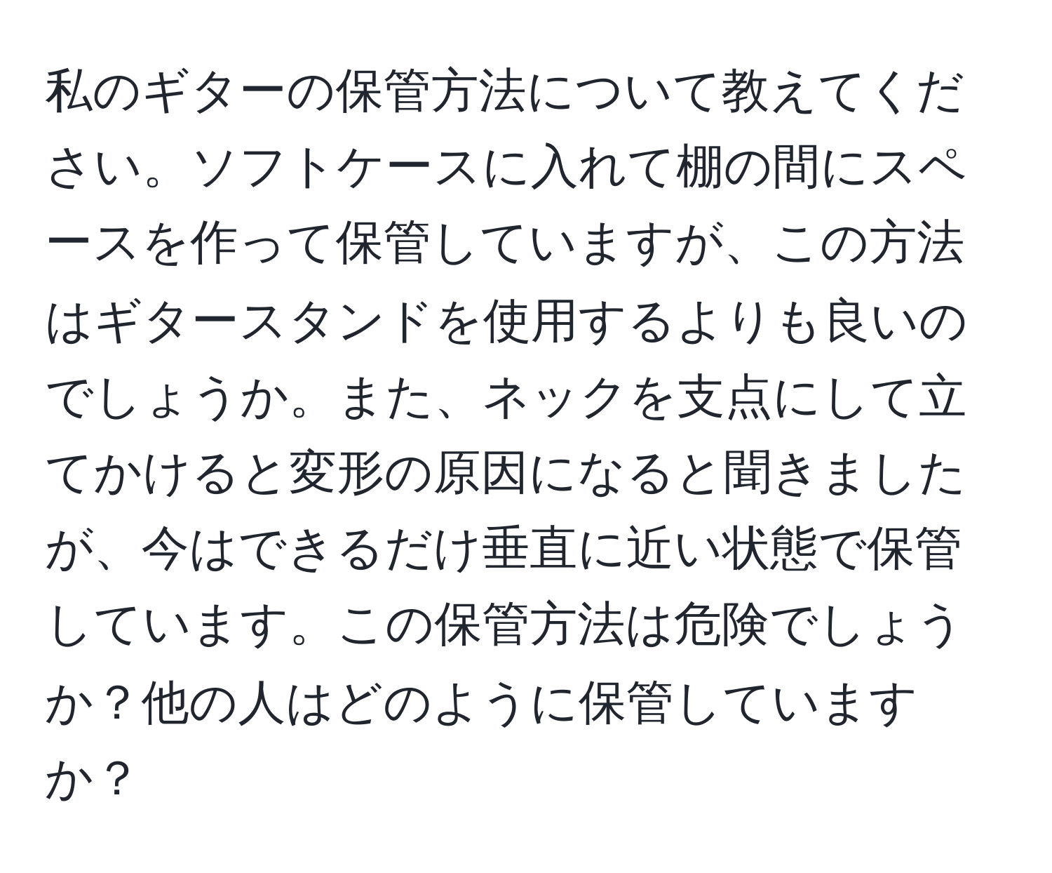 私のギターの保管方法について教えてください。ソフトケースに入れて棚の間にスペースを作って保管していますが、この方法はギタースタンドを使用するよりも良いのでしょうか。また、ネックを支点にして立てかけると変形の原因になると聞きましたが、今はできるだけ垂直に近い状態で保管しています。この保管方法は危険でしょうか？他の人はどのように保管していますか？