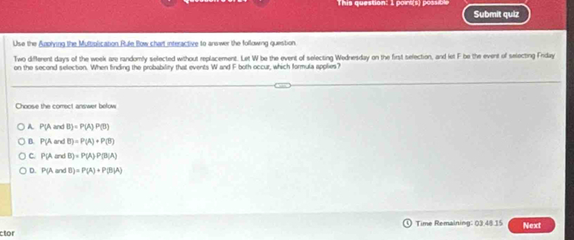 This question: 1 point(s) possible
Submit quiz
Use the Applying the Multiplication Rule Bow chart interactive to answer the following question.
Two different days of the week are randomly selected without replacement. Let W be the event of selecting Wednesday on the first selection, and let F be the event of selecting Frday
on the second selection. When finding the probability that events W and F both occur, which formula applies?
Choose the correct answer below
A P(A and B =P(A)P(B)
B. P(A and B)=P(A)+P(B)
c P(A and B)=P(A)· P(B|A)
D. P(Aan B)=P(A)+P(B|A)
ctor Time Remaining: 03.48.15 Next