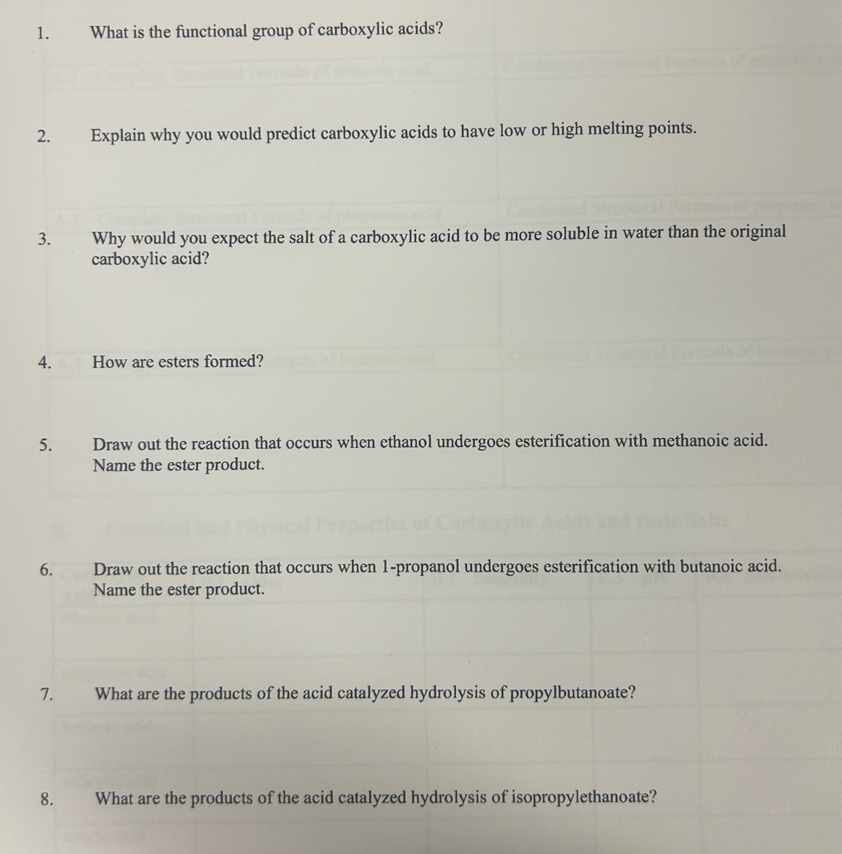 What is the functional group of carboxylic acids? 
2. Explain why you would predict carboxylic acids to have low or high melting points. 
3. Why would you expect the salt of a carboxylic acid to be more soluble in water than the original 
carboxylic acid? 
4. How are esters formed? 
5. Draw out the reaction that occurs when ethanol undergoes esterification with methanoic acid. 
Name the ester product. 
6. Draw out the reaction that occurs when 1 -propanol undergoes esterification with butanoic acid. 
Name the ester product. 
7. What are the products of the acid catalyzed hydrolysis of propylbutanoate? 
8. What are the products of the acid catalyzed hydrolysis of isopropylethanoate?