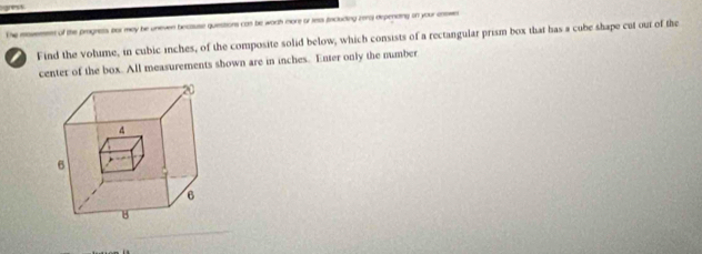 of the pragnets for mey be uneven because quiestions cas be worth more or ress fncluding zera) depencing on your enswe 
a Find the volume, in cubic inches, of the composite solid below, which consists of a rectangular prism box that has a cube shape cut our of the 
center of the box. All measurements shown are in inches. Enter only the number