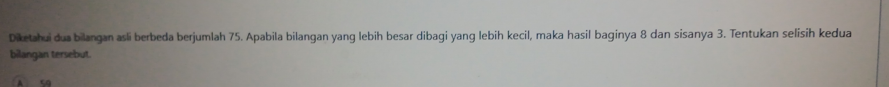 Diketahui dua bilangan asli berbeda berjumlah 75. Apabila bilangan yang lebih besar dibagi yang lebih kecil, maka hasil baginya 8 dan sisanya 3. Tentukan selisih kedua 
bilangan tersebut.