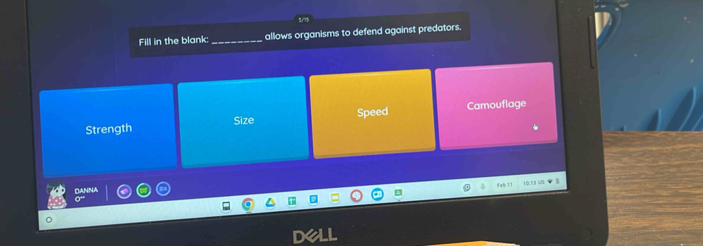 3/15
Fill in the blank:_ allows organisms to defend against predators.
Strength Size Speed Camouflage
Feb 11 10:13 US
DANNA