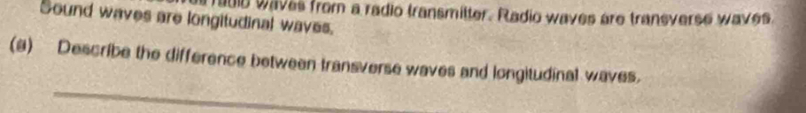 Sound waves are longitudinal waves. raub waves from a radio transmitter. Radio waves are transverse waves. 
(a) Describe the difference between transverse waves and longitudinal waves. 
_