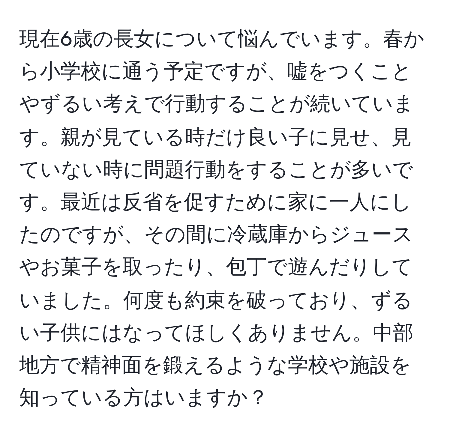 現在6歳の長女について悩んでいます。春から小学校に通う予定ですが、嘘をつくことやずるい考えで行動することが続いています。親が見ている時だけ良い子に見せ、見ていない時に問題行動をすることが多いです。最近は反省を促すために家に一人にしたのですが、その間に冷蔵庫からジュースやお菓子を取ったり、包丁で遊んだりしていました。何度も約束を破っており、ずるい子供にはなってほしくありません。中部地方で精神面を鍛えるような学校や施設を知っている方はいますか？