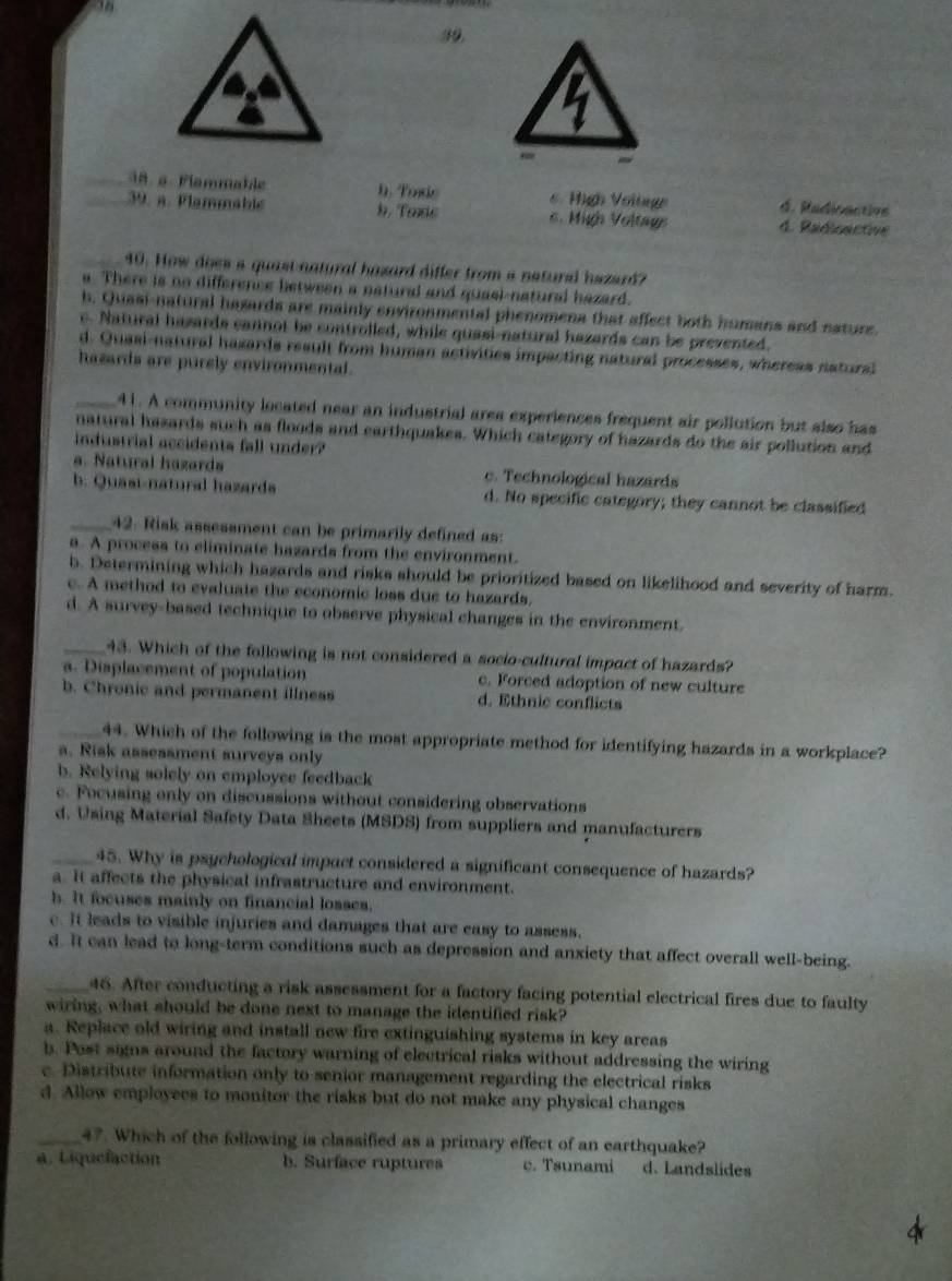 39,
_38. a. Flammable h. Tose 6. High Voltage d. Radioactive
_39. a. Plammable b. Taxc 6. Mig Voltage 4. Radioactive
_40. How does a quast natural hazard differ from a natural hazard?
a. There is no difference between a natural and quasi-natural hazard.
b. Quasi-natural hazards are mainly environmental phenomena that affect both humans and nature.
c. Natural hazards cannot be controlled, while quasi-natural hazards can be prevented.
d. Quasi-natural hazards result from human activities impacting natural processes, whereas natural
hazards are purely environmental.
_41. A community located near an industrial area experiences frequent air pollution but also has
natural hasards such as floods and earthquakes. Which category of hazards do the air pollution and
industrial accidents fall under?
a. Natural hazards c. Technological hazards
b. Quasi-natural hazards d. No specific category; they cannot be classified
_42. Risk assessment can be primarily defined as:
a. A process to eliminate hazards from the environment.
b. Determining which hazards and risks should be prioritized based on likelihood and severity of harm.
c. A method to evaluate the economic loss due to hazards.
d. A survey-based technique to observe physical changes in the environment.
_43. Which of the following is not considered a socio-cultural impact of hazards?
a. Displacement of population c. Forced adoption of new culture
b. Chronic and permanent illness d. Ethnic conflicts
_44. Which of the following is the most appropriate method for identifying hazards in a workplace?
a. Risk assessment surveys only
b. Relying solely on employee feedback
c. Focusing only on discussions without considering observations
d. Using Material Safety Data Sheets (MSDS) from suppliers and manufacturers
_45. Why is psychological impact considered a significant consequence of hazards?
a. It affects the physical infrastructure and environment.
h. It focuses mainly on financial losses.
c. It leads to visible injuries and damages that are easy to assess.
d. It can lead to long-term conditions such as depression and anxiety that affect overall well-being.
_46. After conducting a risk assessment for a factory facing potential electrical fires due to faulty
wiring, what should be done next to manage the identified risk?
a. Replace old wiring and install new fire extinguishing systems in key areas
b. Post signs around the factory warning of electrical risks without addressing the wiring
c. Distribute information only to senior management regarding the electrical risks
d. Allow employees to monitor the risks but do not make any physical changes
_47. Which of the following is classified as a primary effect of an earthquake?
a. Liquefaction b. Surface ruptures c. Tsunami d. Landslides