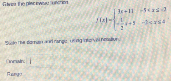 Given the piecewise function
f(x)=beginarrayl 3x+11-5≤ x≤ -2 - 1/2 x+5-2
State the domain and range, using interval notation: 
Domain: 
Range: