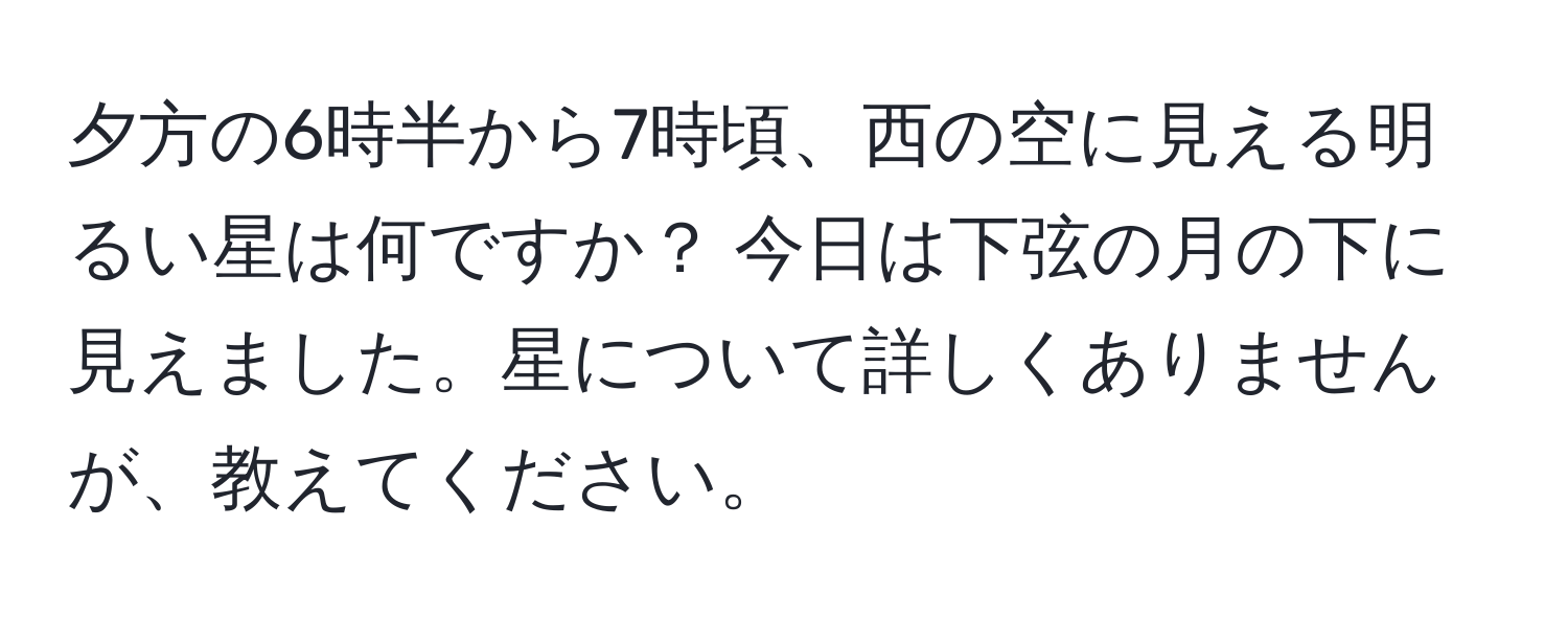 夕方の6時半から7時頃、西の空に見える明るい星は何ですか？ 今日は下弦の月の下に見えました。星について詳しくありませんが、教えてください。