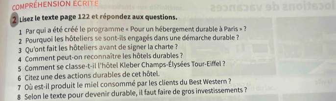 CoMPRÉHENSION ECRITE 
2 Lisez le texte page 122 et répondez aux questions. 
1 Par qui a été créé le programme « Pour un hébergement durable à Paris » ? 
2 Pourquoi les hôteliers se sont-ils engagés dans une démarche durable ? 
3 Qu'ont fait les hôteliers avant de signer la charte ? 
4 Comment peut-on reconnaître les hôtels durables ? 
5 Comment se classe-t-il l'hôtel Kleber Champs-Élysées Tour-Eiffel ? 
6 Citez une des actions durables de cet hôtel. 
7 Où est-il produit le miel consommé par les clients du Best Western ? 
8 Selon le texte pour devenir durable, il faut faire de gros investissements ?