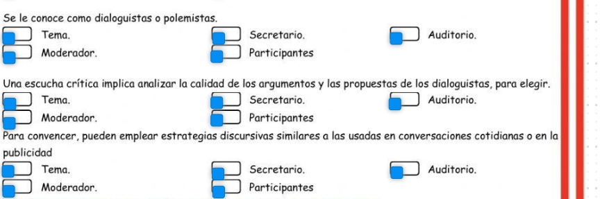 Se le conoce como dialoguistas o polemistas.
Tema. Secretario. Auditorio.
Moderador. Participantes
Una escucha crítica implica analizar la calidad de los argumentos y las propuestas de los dialoguistas, para elegir.
Tema. Secretario. Auditorio.
Moderador. Participantes
Para convencer, pueden emplear estrategias discursivas similares a las usadas en conversaciones cotidianas o en la
publicidad
Tema. Secretario. Auditorio.
Moderador. Participantes