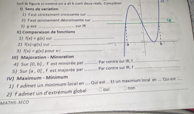 Soit la figure ci-contre où a et b sont deux réels. Compléter
Cf
I) Sens de variation
1) f est strictement croissante sur
2) f est strictement décroissante sur
3) g est _sur IR
II) Comparaison de fonctions
1) f(x) sur_
2) f(x)>g(x) sur __
3) f(x)=g(x) pour x∈ _
III) Majoration - Minoration
4) Sur [0,b] , f est minorée par _Par contre sur IR, f_
5) Sur [a,0] , f est majorée par _Par contre sur IR, f
_
IV) Maximum - Minimum
1) f admet un minimum local en .... Qui est ... Et un maximum local en .... Qui est_
2) f admet un d’extrémum global oui non
MATHS-3ECO