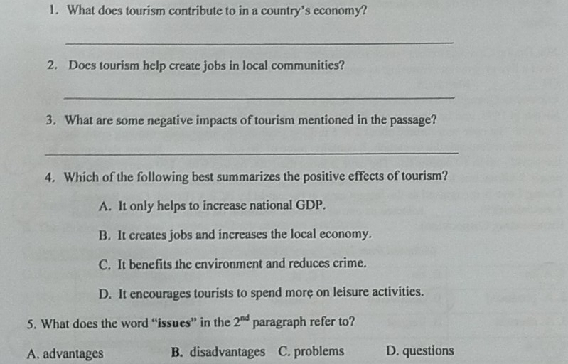 What does tourism contribute to in a country's economy?
_
2. Does tourism help create jobs in local communities?
_
3. What are some negative impacts of tourism mentioned in the passage?
_
4. Which of the following best summarizes the positive effects of tourism?
A. It only helps to increase national GDP.
B. It creates jobs and increases the local economy.
C. It benefits the environment and reduces crime.
D. It encourages tourists to spend more on leisure activities.
5. What does the word “issues” in the 2^(nd) paragraph refer to?
A. advantages B. disadvantages C. problems D. questions