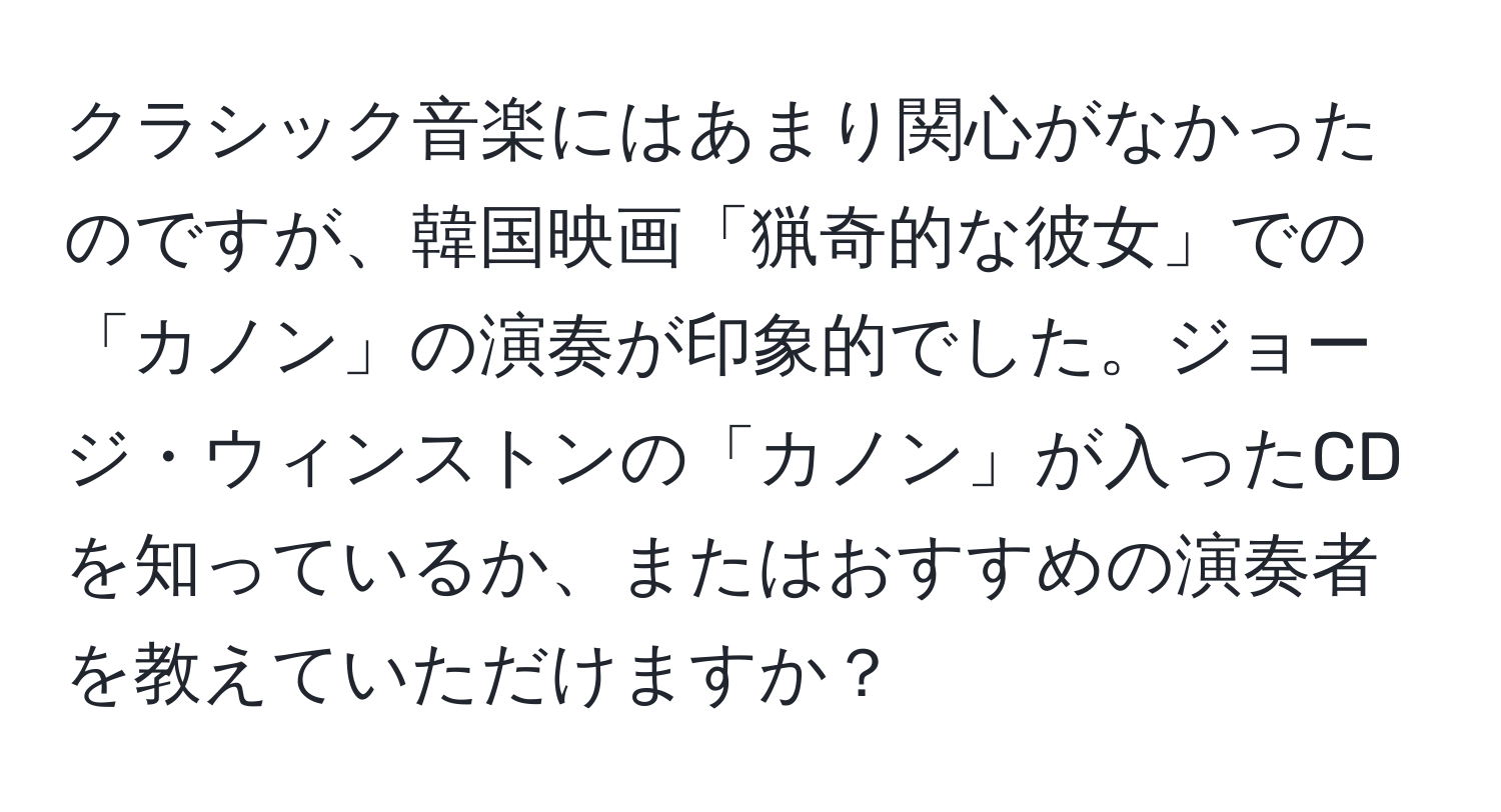 クラシック音楽にはあまり関心がなかったのですが、韓国映画「猟奇的な彼女」での「カノン」の演奏が印象的でした。ジョージ・ウィンストンの「カノン」が入ったCDを知っているか、またはおすすめの演奏者を教えていただけますか？