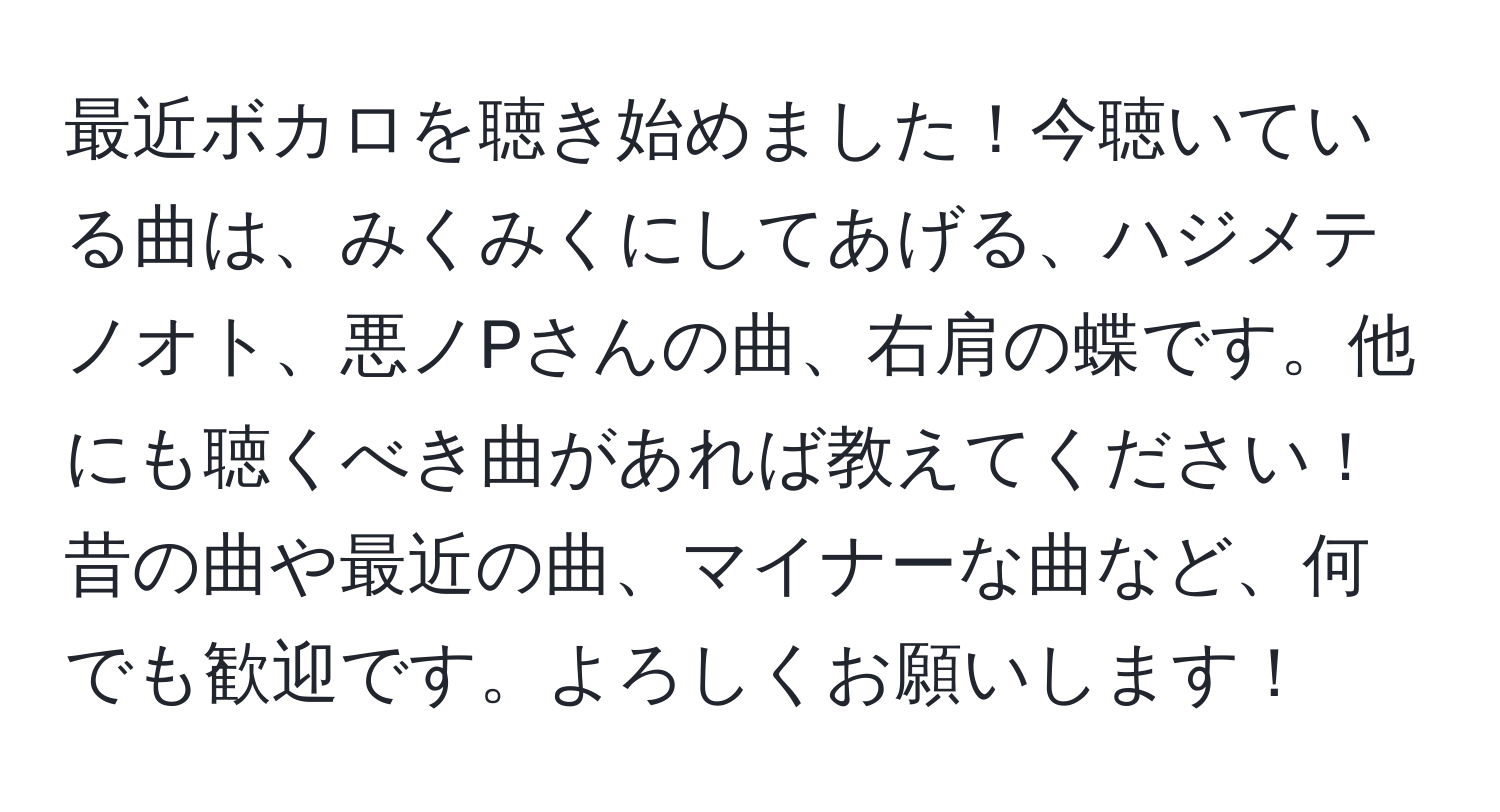 最近ボカロを聴き始めました！今聴いている曲は、みくみくにしてあげる、ハジメテノオト、悪ノPさんの曲、右肩の蝶です。他にも聴くべき曲があれば教えてください！昔の曲や最近の曲、マイナーな曲など、何でも歓迎です。よろしくお願いします！