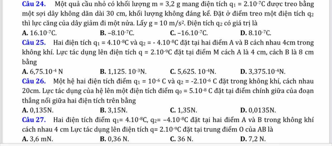 Một quả cầu nhỏ có khối lượng m=3,2g mang điện tích q_1=2.10^(-7)C được treo bằng
một sợi dây không dãn dài 30 cm, khối lượng không đáng kể. Đặt ở điểm treo một điện tích q2
thì lực căng của dây giảm đi một nửa. Lấy g=10m/s^2 *. Điện tích q2 có giá trị là
A. 16.10^(-7)C. B. -8.10^(-7)C. C. -16.10^(-7)C. D. 8.10^(-7)C.
Câu 25. Hai điện tích q_1=4.10^(-8)C và q_2=-4.10^(-8)C đặt tại hai điểm A và B cách nhau 4cm trong
không khí. Lực tác dụng lên điện tích q=2.10^(-9)C đặt tại điểm M cách A là 4 cm, cách B là 8 cm
bằng
A. 6,75.10^(-4)N B. 1,125.10^(-3)N. C. 5,625.10^(-4)N. D. 3,375.10^(-4)N.
Câu 26. Một hệ hai điện tích điểm q_1=10^(-6)C và q_2=-2.10^(-6)C đặt trong không khí, cách nhau
20cm. Lực tác dụng của hệ lên một điện tích điểm q_0=5.10^(-8)C đặt tại điểm chính giữa của đoạn
thắng nối giữa hai điện tích trên bằng
A. 0,135N. B. 3,15N. C. 1,35N. D. 0,0135N.
Câu 27. Hai điện tích điểm q_1=4.10^(-8)C,q_2=-4.10^(-8)C đặt tại hai điểm A và B trong không khí
cách nhau 4 cm Lực tác dụng lên điện tích q=2.10^(-9)C đặt tại trung điểm O của AB là
A. 3,6 mN. B. 0,36 N. C. 36 N. D. 7,2 N.