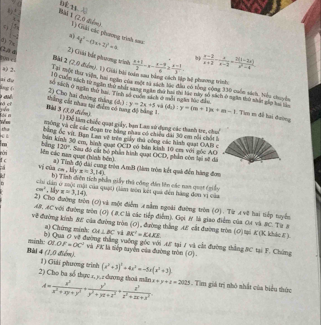 9 (2
Đề 11
bj
 43/x+ 
beginarrayl 5x -2endarray.
Bài 1 (2,0 điểm). 1) Giải các phương trình sau:
c)
a) 4x^2-(3x+2)^2=0.
d) 7x
2) Giải bất phương trình  (x+1)/2 -x- (x-9)/6 ≥  (x-1)/3 .
gọn cá
b)  (x-2)/x+2 - x/x-2 = (2(1-2x))/x^2-4 .
(2,0 a Bài 2 (2,0 điểm). 1) Giải bài t
a)2、
p hệ phương trình:
Tại một thư viện, hai ngăn của một tủ sách lúc đầu có tổng cộng 330 cuốn sách. Nếu chuyển
ẳng (
10 cuốn sách từ ngăn thứ nhất sang ngăn thứ hai thì lúc này số sách ở ngăn thứ nhất gấp hai lần
ai đư số sách ở ngăn thứ hai. Tính số cuốn sách ở mỗi ngăn lúc đầu
điể
2) Cho hai đường thắng (d_1):y=2x+5 và
tô ch
thắng cắt nhau tại điểm có tung độ bằng 1.
Bài 3 (3,0 điểm).
yến (d_2):y=(m+1)x+m-1 , Tìm m đề hai đường
Tỏi n
iểm
1) Để làm chiếc quạt giấy, bạn Lan sử dụng các thanh tre, chuố
mỏng và cắt các đoạn tre băng nhau có chiều dài 30 cm rồi chốt l
c 
tha bằng ốc vít. Bạn Lan về trên giấy thủ công các hình quạt OAB c
bán kính 30 cm, hình quạt OCD có bán kính 10 cm với góc AO
m bàng 120°. Sau đó cắt bỏ phần hình quạt OCD, phần còn lại sẽ dá
rời
lên các nan quạt (hình bên).
I c 
cá
a) Tính độ dài cung tròn AmB (làm tròn kết quả đến hàng đơn
vị của cm , lấy π approx 3,14).
kl
b) Tính diên tích phần giấy thủ công dán lên các nan quạt (giấy
t
chỉ đán ở một mặt của quạt) (làm tròn kết quả đến hàng đơn vị của
cm^2 , lấy π approx 3,14).
2) Cho đường tròn (0) và một điểm A nằm ngoài đường tròn (0). Từ ィνẽ hai tiếp tuyến
AB, AC với đường tròn (O) (B,C là các tiếp điểm). Gọi H là giao điểm của OA và BC. Từ B
vẽ đường kính BE của đường tròn (O), đường thẳng AE cắt đường tròn (O)tại K(K khác E).
a) Chứng minh: OA⊥ BC và BK^2=KA.KE.
b) Qua Ō vẽ đường thẳng vuông góc với AE tại / và cắt đường thẳngBC tại F. Chứng
minh: C I.OF=OC^2 và FK là tiếp tuyến của đường tròn (O).
Bài 4 (1,0 điểm).
1) Giải phương trình (x^2+3)^2+4x^2=-5x(x^2+3).
2) Cho ba số thực x, y, z dương thoả mãn x+y+z=2025. Tìm giá trị nhỏ nhất của biểu thức
A= x^3/x^2+xy+y^2 + y^3/y^2+yz+z^2 + z^3/z^2+zx+x^2 .