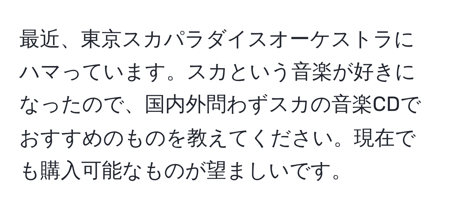 最近、東京スカパラダイスオーケストラにハマっています。スカという音楽が好きになったので、国内外問わずスカの音楽CDでおすすめのものを教えてください。現在でも購入可能なものが望ましいです。