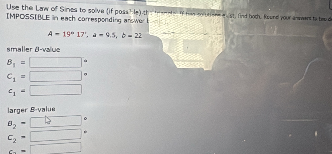 Use the Law of Sines to solve (if possible) the triangle. If two solutions exist, find both. Round your answers to two d 
IMPOSSIBLE in each corresponding answer t
A=19°17', a=9.5, b=22
smaller B-value
B_1=
C_1=
c_1=
_  
larger B-value
B_2=
C_2=
c_2=