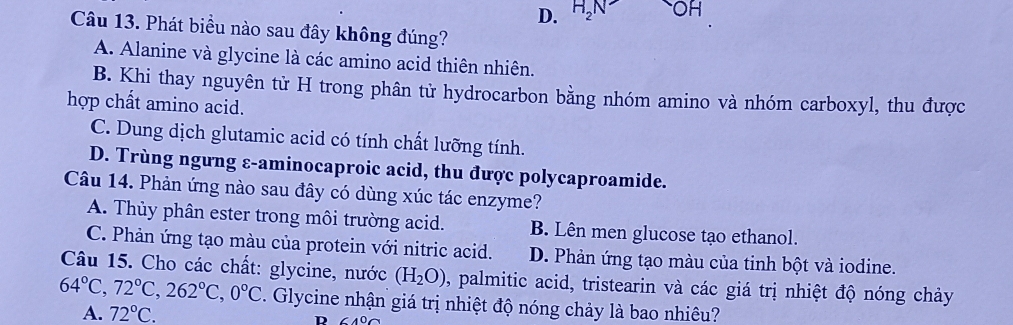 D. H_2N OH
Câu 13. Phát biều nào sau đây không đúng?
A. Alanine và glycine là các amino acid thiên nhiên.
B. Khi thay nguyên tử H trong phân tử hydrocarbon bằng nhóm amino và nhóm carboxyl, thu được
hợp chất amino acid.
C. Dung dịch glutamic acid có tính chất lưỡng tính.
D. Trùng ngưng ε-aminocaproic acid, thu được polycaproamide.
Câu 14. Phản ứng nào sau đây có dùng xúc tác enzyme?
A. Thủy phân ester trong môi trường acid. B. Lên men glucose tạo ethanol.
C. Phản ứng tạo màu của protein với nitric acid. D. Phản ứng tạo màu của tinh bột và iodine.
Câu 15. Cho các chất: glycine, nước (H_2O) , palmitic acid, tristearin và các giá trị nhiệt độ nóng chảy
64°C, 72°C, 262°C, 0°C Glycine nhận giá trị nhiệt độ nóng chảy là bao nhiêu?
A. 72°C. D