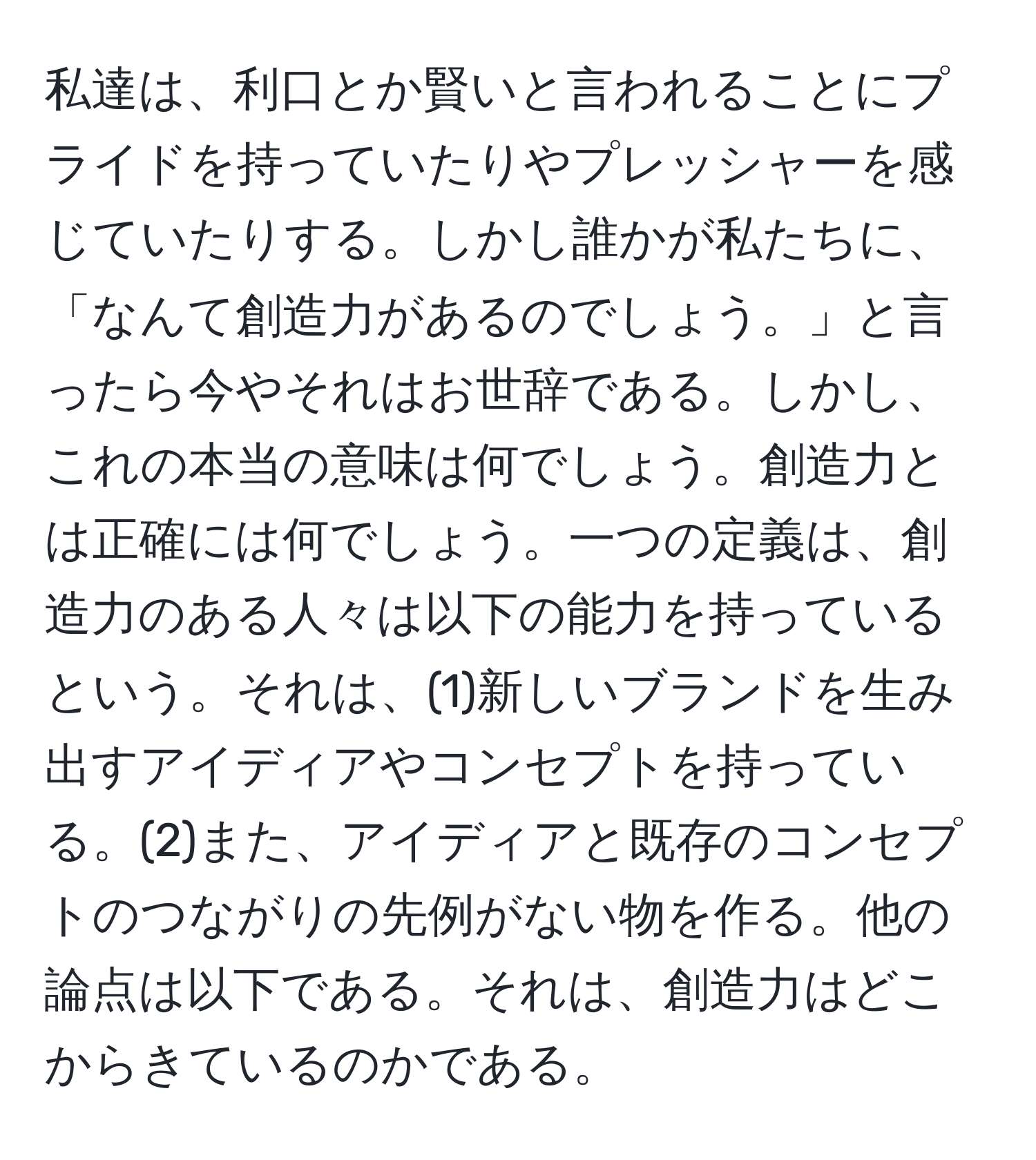 私達は、利口とか賢いと言われることにプライドを持っていたりやプレッシャーを感じていたりする。しかし誰かが私たちに、「なんて創造力があるのでしょう。」と言ったら今やそれはお世辞である。しかし、これの本当の意味は何でしょう。創造力とは正確には何でしょう。一つの定義は、創造力のある人々は以下の能力を持っているという。それは、(1)新しいブランドを生み出すアイディアやコンセプトを持っている。(2)また、アイディアと既存のコンセプトのつながりの先例がない物を作る。他の論点は以下である。それは、創造力はどこからきているのかである。