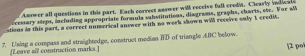 Answer all questions in this part. Each correct answer will receive full credit. Clearly indicate 
ecessary steps, including appropriate formula substitutions, diagrams, graphs, charts, etc. For all 
estions in this part, a correct numerical answer with no work shown will receive only 1 credit. 
7. Using a compass and straightedge, construct median overline BD of triangle ABC below. 
[Leave all construction marks.] 
[2 poi