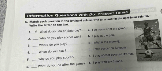 Information Questions with Do: Present Tense
A. Match each question in the left-hand column with an answer in the right-hand column.
Write the letter on the line.
1. _What do you do on Saturday? a. I go home after the game.
2. _Who do you play soccer with? b. I play at the park.
3. _Where do you play? c. I play in the morning.
4. _When do you play? d. I play soccer on Saturday.
5. _Why do you play soccer? e. I play soccer because it's fun.
6. _What do you do after the game? f. I play with my friends.