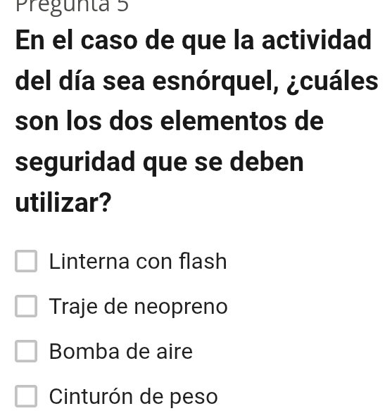 Pregunta 5
En el caso de que la actividad
del día sea esnórquel, ¿cuáles
son los dos elementos de
seguridad que se deben
utilizar?
Linterna con flash
Traje de neopreno
Bomba de aire
Cinturón de peso