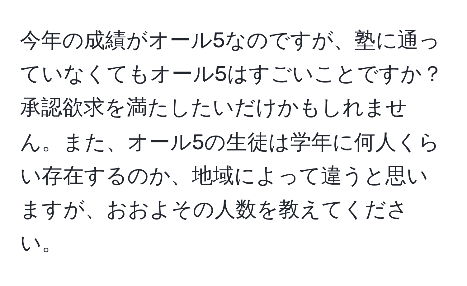 今年の成績がオール5なのですが、塾に通っていなくてもオール5はすごいことですか？承認欲求を満たしたいだけかもしれません。また、オール5の生徒は学年に何人くらい存在するのか、地域によって違うと思いますが、おおよその人数を教えてください。