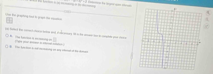 (x+4)^2+2 Determine the targest open intervals
WIch the function is (a) increasing or (b) decreasing 
Use the graphing tool to graph the equation
(a) Sefect the correct choice below and, if necessary, fill in the answer box to complete your choice
A. The function is increasing on^ 
(Type your answer in interval notation )
B. The function is not increasing on any interval of the domain