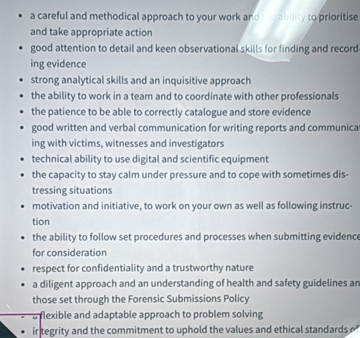 a careful and methodical approach to your work and the ability to prioritise
and take appropriate action
good attention to detail and keen observational skills for finding and record
ing evidence
strong analytical skills and an inquisitive approach
the ability to work in a team and to coordinate with other professionals
the patience to be able to correctly catalogue and store evidence
good written and verbal communication for writing reports and communica
ing with victims, witnesses and investigators
technical ability to use digital and scientific equipment
the capacity to stay calm under pressure and to cope with sometimes dis-
tressing situations
motivation and initiative, to work on your own as well as following instruc-
tion
the ability to follow set procedures and processes when submitting evidence
for consideration
respect for confidentiality and a trustworthy nature
a diligent approach and an understanding of health and safety guidelines an
those set through the Forensic Submissions Policy
a flexible and adaptable approach to problem solving
ir tegrity and the commitment to uphold the values and ethical standards o