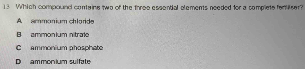 Which compound contains two of the three essential elements needed for a complete fertiliser?
A ammonium chloride
B ammonium nitrate
C ammonium phosphate
D ammonium sulfate