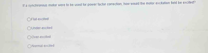 If a synchronous motor were to be used for power factor correction, how would the motor excitation field be excited?
Flat-excited
Under-excited
Over-excited
Normal-excited