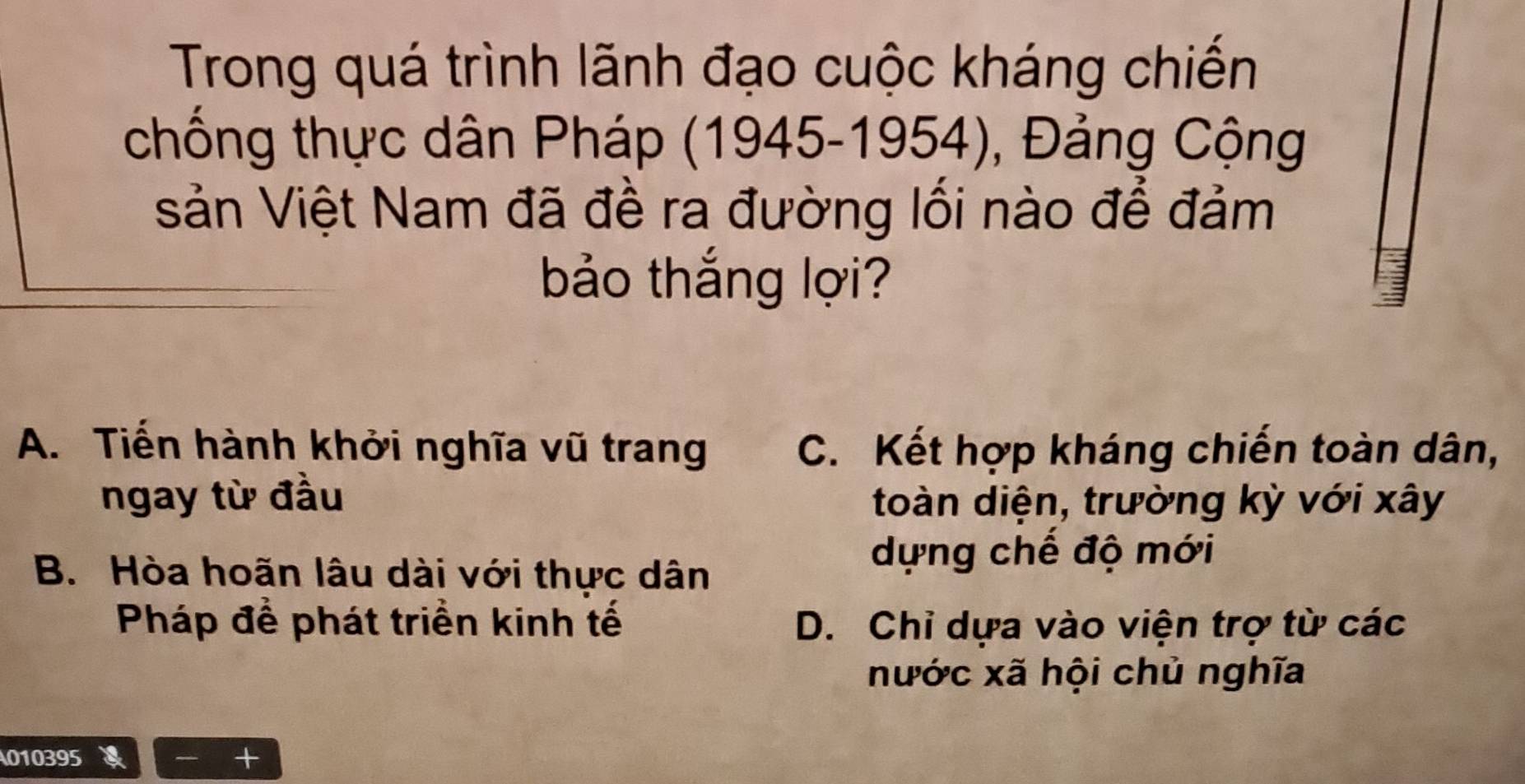 Trong quá trình lãnh đạo cuộc kháng chiến
chống thực dân Pháp (1945-1954), Đảng Cộng
sản Việt Nam đã đề ra đường lối nào để đảm
bảo thắng lợi?
A. Tiến hành khởi nghĩa vũ trang C. Kết hợp kháng chiến toàn dân,
ngay từ đầu toàn diện, trường kỳ với xây
B. Hòa hoãn lâu dài với thực dân
dựng chế độ mới
Pháp để phát triển kinh tế D. Chỉ dựa vào viện trợ từ các
nước xã hội chủ nghĩa
010395