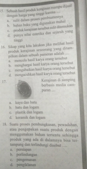 Sebuah hasil produk kerajinan mampu dijual
dengan harga yang tinggi karena ....
a. sulit dalam proses pembuatannya
b. bahan baku yang digunakan mahal
c. produk kerajinan tersebut sulit diterukan
d. punya nilai estetika dan sejarah yang
tinggi
16. Sikap yang kita lakukan jika melihat hasil
produk kerajinan seseorang yang ditam-
pilkan dalam sebuah pameran adalah ....
a. mencela hasil karya orang tersebut
b. menghargai hasil karya orang tersebut
c. mengabaikan hasil karya orang tersebut
d. mengacuhkan hasil karya orang tersebut
17.Kerajinan di samping
berbasis media cam-
puran ....
a. kayu dan batu
b. batu dan logam
c. plastik dan logam
d. keramik dan logam
18. Suatu proses pembungkusan, pewadahan,
atau pengepakan suatu produk dengan
menggunakan bahan tertentu sehingga
produk yang ada di dalamnya bisa ter-
tampung dan terlindungi disebut …
a. persiapan
b. perlindungan
c. pengemasan
d. pengiklanan