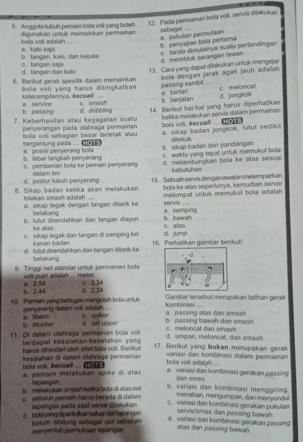 Anggota tubuh pemain bola voli yang boleh 12. Pada permainan bola voli, servis dilakukan
a. pukulan permulaan sebagai ....
digunakan untuk memainkan permainan
bola voli adalah ....
b. penyajian bola pertama
a. kaki saja
c. tanda dimulainya suatu pertandingan
b. tangan, kaki, dan kepala
d. memblok serangan lawan
c. tangan saja
d. tangan dan kak
13. Cara yang dapat dilakukan untuk mengejar
6. Berikut gerak spesifik dalam memainkan bola dengan jarak agak jauh adalah
bola voli yang harus ditingkatkan passing sambil ....
c.meloncat
keterampilannya, kecuali
a. service c. smash b. berjalan a berlari d. jongkok
b. passing d. dribbling
7. Keberhasilan atau kegagalan suatu 14. Berikut hal-hal yang harus diperhatikan
penyerangan pada olahraça permainan ketika melakukan servis dalam permainan
bola voli sebagian besar terletak atau bola voli, kecuali “” HOTS
bergantung pada .... HOTS a. sikap badan jongkok, lutut sedikit
ditekuk
a. posisi penyerang bola b. sikap badan dan pandangan
c. pemberian bola ke pemain penyerang c. waktu yang tepat untuk memukul bola
b. lebar langkah penyeran d. melambungkan bola ke atas sesuai
dalam tim kebutuhan
d. postur tubuh penyerang
8. Sikap badan ketika akan melakukan 15. Sebuah servis dengan awalan melemparkan
tolakan smash adalah .... bola ke atas seperlunya, kemudian server
a. sikap tegak dengan tangan ditarik ke servis .--- melompat untuk memukul bola adaiah
belakang a. samping
b. lutut direndahkan dan tangan diayun b. bawah
ke atas c. alas
c. sikap tegak dan tangan di samping kiri d. jump
kanan badan
d. lutut direndahkan dan tangan ditarik ke 16. Perhatikan gambar berikut!
belakang
9. Tinggi net standar untuk permainan bola
voli putri adalah ... meter.
a. 2,54 c. 2,34
b. 2,44 d. 2,24
10. Pemain yang bertugas mengolah bola untuk kombinasi .... Gambar tersebut merupakan latihan gerak
penyerang dalam voli adalah a. passing atas dan smash
a. libero c. spiker
b. blocker d. set upper b. passing bawah dan smash
c. meloncat dan smash
11. Di dalam olahraga permainan bola voli d. umpan, meloncat, dan smash
terdapat kesalahan-kesalahan yang
harus dihindari oleh atlet bola voli. Berikut 17. Berikut yang bukan merupakan gerak
kesalahan di dalam olahrága permainan
variasi dan kombinasi dalam permainan
bola voli, kecuall ....   
bola voli adalah ....
a. pemain mełakukan spike di atas a. variasi dan kombinasi gerakan passing
dan smes
lapangan
b. melakukan smash ketika bola di atas net
b. variasi dan kombinasi menggiring.
c. seluruh pemain harus berada di dalam menahan, mengumpan, dan menyundul
iapangan pada saat serve dilakukan
c. variasi dan kombinasi gerakan pukulan
d.  bola yang dipantulkan keluar dari lapangan
servis/smes dan passing bawah
belum dihitung sebagal out sebelum
d. variasi dan kombinasi gerakan passing
menyentuh permukaan lapangan
atas dan passing bawah