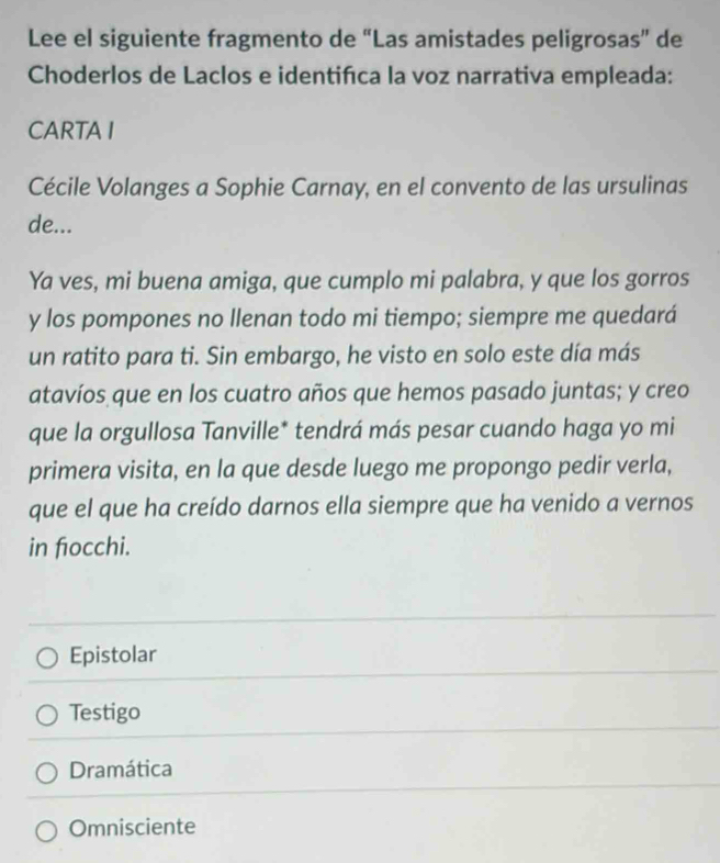 Lee el siguiente fragmento de “Las amistades peligrosas” de
Choderlos de Laclos e identifca la voz narrativa empleada:
CARTAI
Cécile Volanges a Sophie Carnay, en el convento de las ursulinas
de...
Ya ves, mi buena amiga, que cumplo mi palabra, y que los gorros
y los pompones no llenan todo mi tiempo; siempre me quedará
un ratito para ti. Sin embargo, he visto en solo este día más
atavíos que en los cuatro años que hemos pasado juntas; y creo
que la orgullosa Tanville* tendrá más pesar cuando haga yo mi
primera visita, en la que desde luego me propongo pedir verla,
que el que ha creído darnos ella siempre que ha venido a vernos
in fiocchi.
Epistolar
Testigo
Dramática
Omnisciente